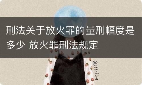 刑法关于放火罪的量刑幅度是多少 放火罪刑法规定