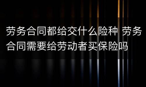 劳务合同都给交什么险种 劳务合同需要给劳动者买保险吗
