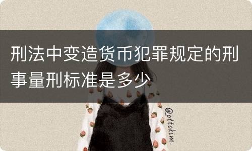 刑法中变造货币犯罪规定的刑事量刑标准是多少