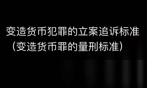 变造货币犯罪的立案追诉标准（变造货币罪的量刑标准）