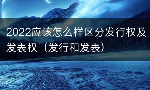 2022应该怎么样区分发行权及发表权（发行和发表）