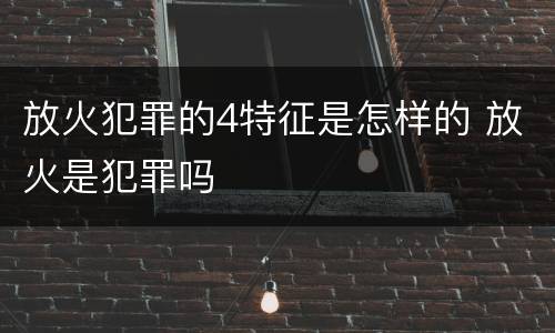 放火犯罪的4特征是怎样的 放火是犯罪吗