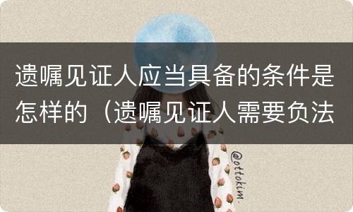 遗嘱见证人应当具备的条件是怎样的（遗嘱见证人需要负法律责任吗?）