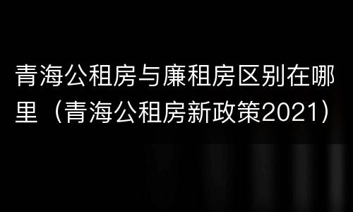青海公租房与廉租房区别在哪里（青海公租房新政策2021）