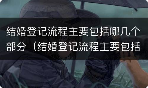 结婚登记流程主要包括哪几个部分（结婚登记流程主要包括哪几个部分呢）