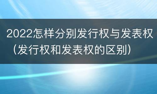 2022怎样分别发行权与发表权（发行权和发表权的区别）
