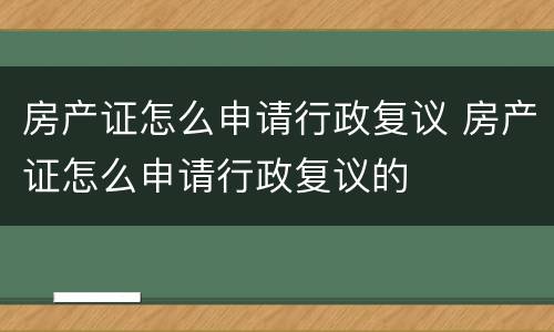 房产证怎么申请行政复议 房产证怎么申请行政复议的