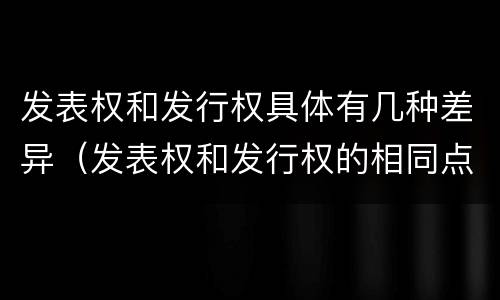发表权和发行权具体有几种差异（发表权和发行权的相同点）