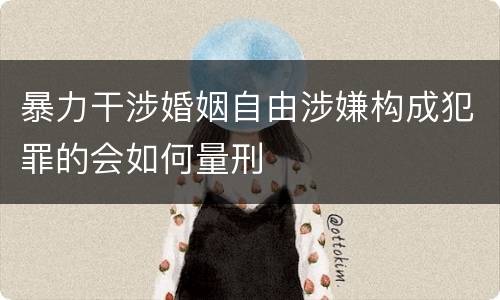 暴力干涉婚姻自由涉嫌构成犯罪的会如何量刑