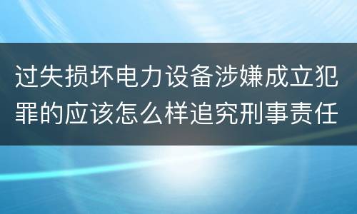 过失损坏电力设备涉嫌成立犯罪的应该怎么样追究刑事责任