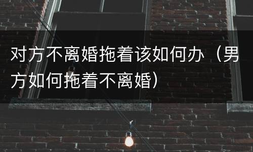 对方不离婚拖着该如何办（男方如何拖着不离婚）