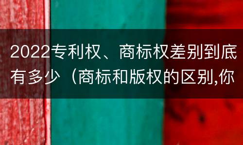2022专利权、商标权差别到底有多少（商标和版权的区别,你知道多少?）