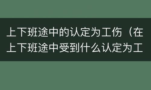 上下班途中的认定为工伤（在上下班途中受到什么认定为工伤）