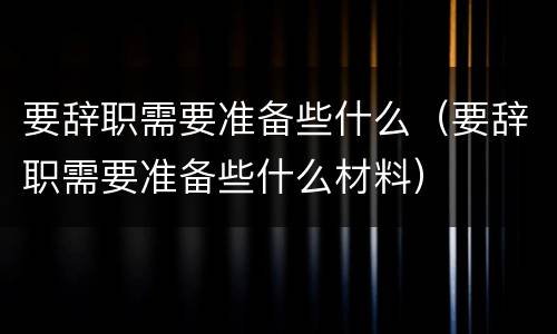 要辞职需要准备些什么（要辞职需要准备些什么材料）