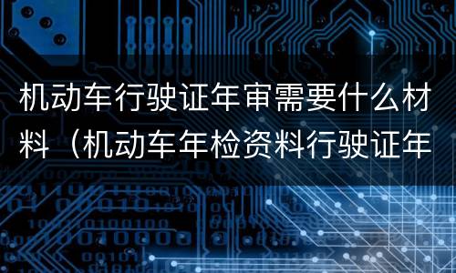 机动车行驶证年审需要什么材料（机动车年检资料行驶证年审需要什么资料）