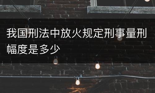 我国刑法中放火规定刑事量刑幅度是多少