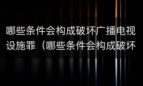 哪些条件会构成破坏广播电视设施罪（哪些条件会构成破坏广播电视设施罪立案标准）