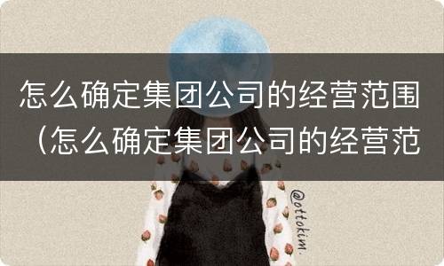怎么确定集团公司的经营范围（怎么确定集团公司的经营范围是否正规）