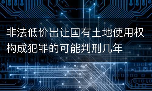 非法低价出让国有土地使用权构成犯罪的可能判刑几年