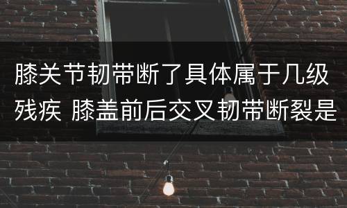 膝关节韧带断了具体属于几级残疾 膝盖前后交叉韧带断裂是几级残疾