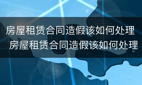房屋租赁合同造假该如何处理 房屋租赁合同造假该如何处理违章