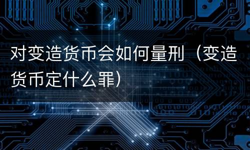 对变造货币会如何量刑（变造货币定什么罪）