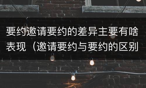 要约邀请要约的差异主要有啥表现（邀请要约与要约的区别）