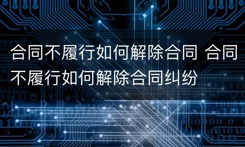 合同不履行如何解除合同 合同不履行如何解除合同纠纷