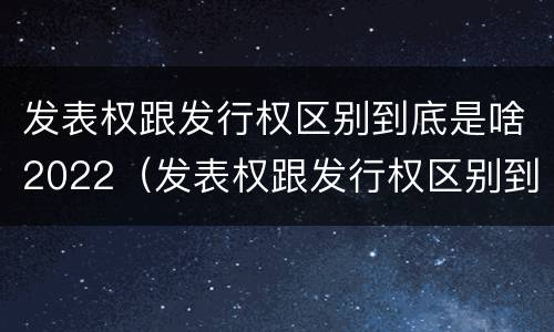 发表权跟发行权区别到底是啥2022（发表权跟发行权区别到底是啥2022年的）