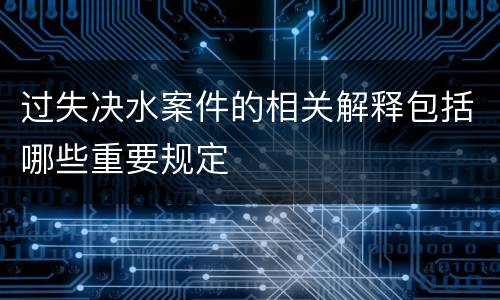 过失决水案件的相关解释包括哪些重要规定