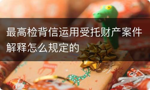 最高检背信运用受托财产案件解释怎么规定的