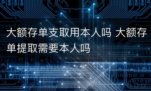 大额存单支取用本人吗 大额存单提取需要本人吗