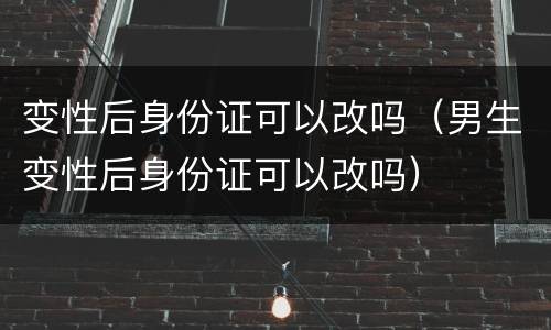 变性后身份证可以改吗（男生变性后身份证可以改吗）