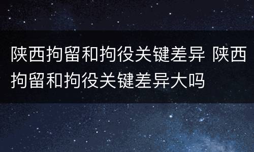 陕西拘留和拘役关键差异 陕西拘留和拘役关键差异大吗