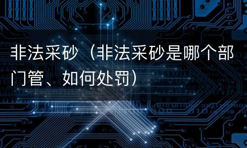 非法采砂（非法采砂是哪个部门管、如何处罚）