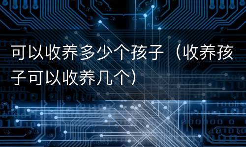 可以收养多少个孩子（收养孩子可以收养几个）