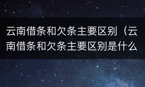 云南借条和欠条主要区别（云南借条和欠条主要区别是什么）