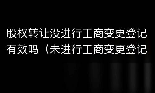 股权转让没进行工商变更登记有效吗（未进行工商变更登记,股权转让是否有效）