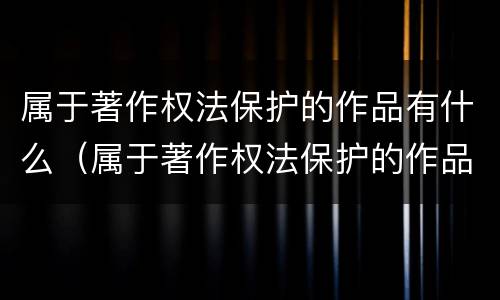 属于著作权法保护的作品有什么（属于著作权法保护的作品有哪些）