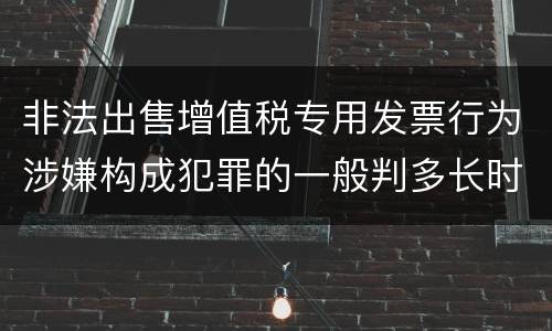 非法出售增值税专用发票行为涉嫌构成犯罪的一般判多长时间