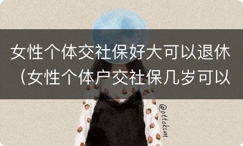 女性个体交社保好大可以退休（女性个体户交社保几岁可以退休）