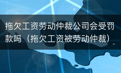 拖欠工资劳动仲裁公司会受罚款吗（拖欠工资被劳动仲裁）