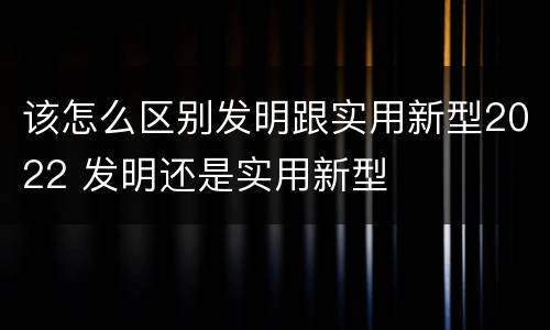 该怎么区别发明跟实用新型2022 发明还是实用新型