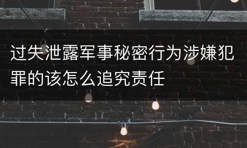 过失泄露军事秘密行为涉嫌犯罪的该怎么追究责任