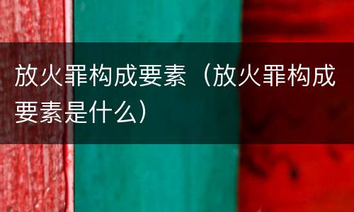 放火罪构成要素（放火罪构成要素是什么）