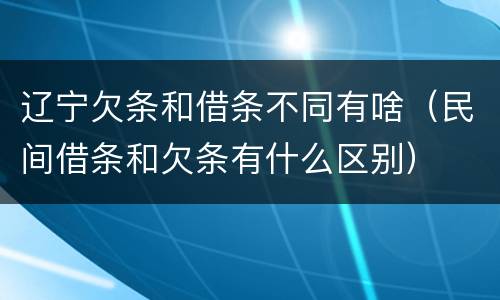 辽宁欠条和借条不同有啥（民间借条和欠条有什么区别）