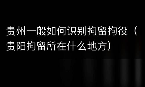 贵州一般如何识别拘留拘役（贵阳拘留所在什么地方）