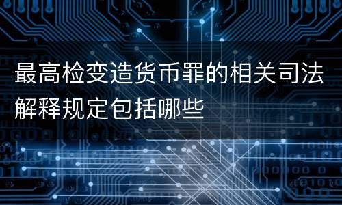 最高检变造货币罪的相关司法解释规定包括哪些