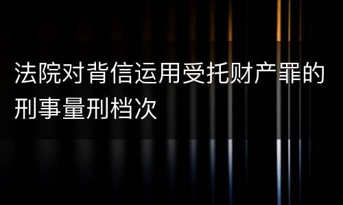 法院对背信运用受托财产罪的刑事量刑档次