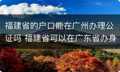福建省的户口能在广州办理公证吗 福建省可以在广东省办身份证
